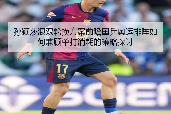 孙颖莎混双轮换方案前瞻国乒奥运排阵如何兼顾单打消耗的策略探讨